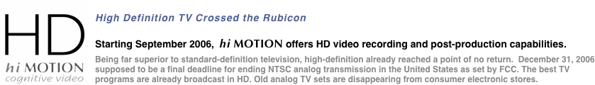 ￼
High Definition TV Crossed the Rubicon
Starting September 2006,  hi MOTION offers HD video recording and post-production capabilities.
Being far superior to standard-definition television, high-definition already reached a point of no return.  December 31, 2006 supposed to be a final deadline for ending NTSC analog transmission in the United States as set by FCC. The best TV programs are already broadcast in HD. Old analog TV sets are disappearing from consumer electronic stores.
