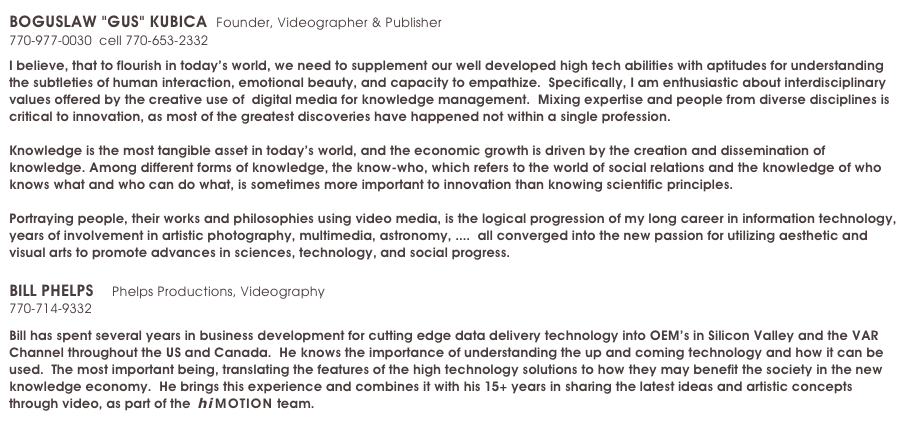 BOGUSLAW "GUS" KUBICA  Founder, Videographer & Publisher             experience     education
770-977-0030  cell 770-653-2332   gus.kubica@himotion.us

I believe, that to flourish in today’s world, we need to supplement our well developed high tech abilities with aptitudes for understanding the subtleties of human interaction, emotional beauty, and capacity to empathize.  Specifically, I am enthusiastic about interdisciplinary values offered by the creative use of  digital media for knowledge management.  Mixing expertise and people from diverse disciplines is critical to innovation, as most of the greatest discoveries have happened not within a single profession. 

Knowledge is the most tangible asset in today’s world, and the economic growth is driven by the creation and dissemination of knowledge. Among different forms of knowledge, the know-who, which refers to the world of social relations and the knowledge of who knows what and who can do what, is sometimes more important to innovation than knowing scientific principles.

Portraying people, their works and philosophies using video media, is the logical progression of my long career in information technology, years of involvement in artistic photography, multimedia, astronomy, ....  all converged into the new passion for utilizing aesthetic and visual arts to promote advances in sciences, technology, and social progress.

BILL PHELPS    Phelps Productions, Videography   
770-714-9332   bill.phelps@himotion.us

Bill has spent several years in business development for cutting edge data delivery technology into OEM’s in Silicon Valley and the VAR Channel throughout the US and Canada.  He knows the importance of understanding the up and coming technology and how it can be used.  The most important being, translating the features of the high technology solutions to how they may benefit the society in the new knowledge economy.  He brings this experience and combines it with his 15+ years in sharing the latest ideas and artistic concepts through video, as part of the  hi MOTION team.  
